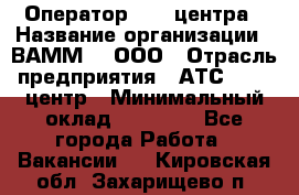 Оператор Call-центра › Название организации ­ ВАММ  , ООО › Отрасль предприятия ­ АТС, call-центр › Минимальный оклад ­ 13 000 - Все города Работа » Вакансии   . Кировская обл.,Захарищево п.